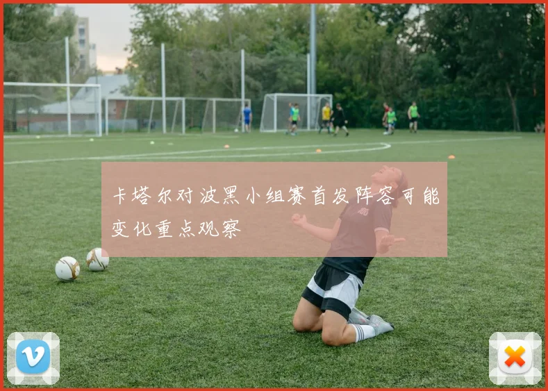 卡塔尔对波黑小组赛首发阵容可能变化重点观察