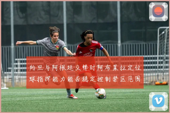 约旦与阿根廷交锋时阿布莱拉定位球指挥能力能否稳定控制禁区范围