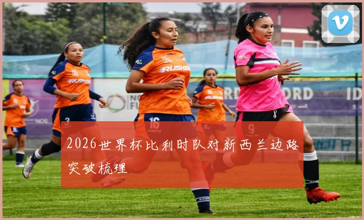 2026世界杯比利时队对新西兰边路突破梳理