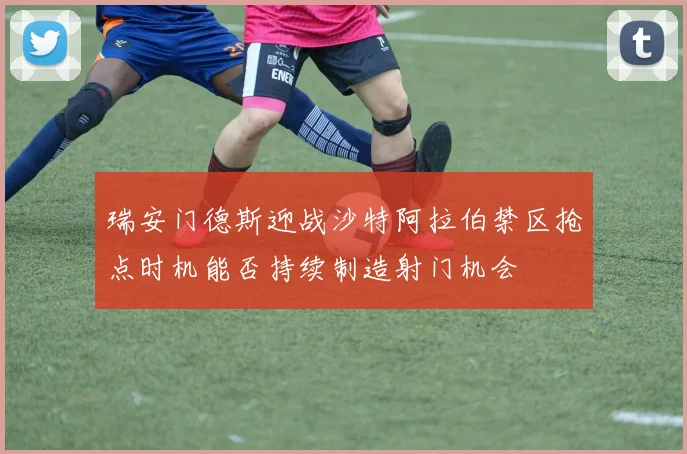 瑞安门德斯迎战沙特阿拉伯禁区抢点时机能否持续制造射门机会