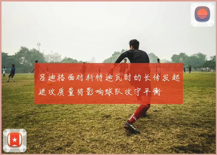 吕迪格面对科特迪瓦时的长传发起进攻质量将影响球队攻守平衡