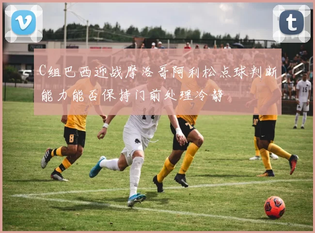 C组巴西迎战摩洛哥阿利松点球判断能力能否保持门前处理冷静