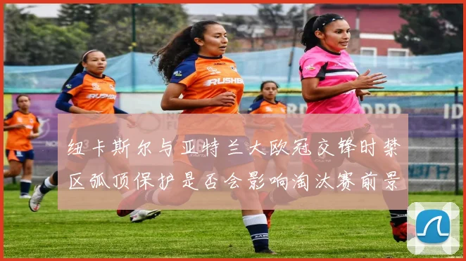 纽卡斯尔与亚特兰大欧冠交锋时禁区弧顶保护是否会影响淘汰赛前景