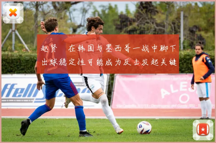 赵贤祐在韩国与墨西哥一战中脚下出球稳定性可能成为反击发起关键