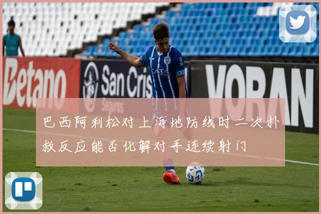 巴西阿利松对上海地防线时二次扑救反应能否化解对手连续射门