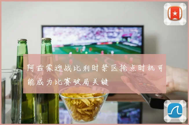 阿兹蒙迎战比利时禁区抢点时机可能成为比赛破局关键