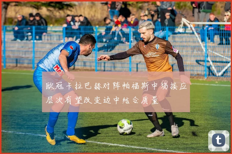 欧冠卡拉巴赫对阵帕福斯中场接应层次有望改变边中结合质量