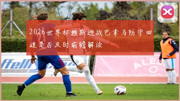 2026世界杯赖斯迎战巴拿马防守回追是否及时前瞻解读