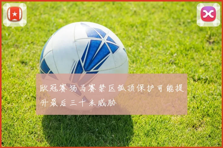 欧冠赛场马赛禁区弧顶保护可能提升最后三十米威胁