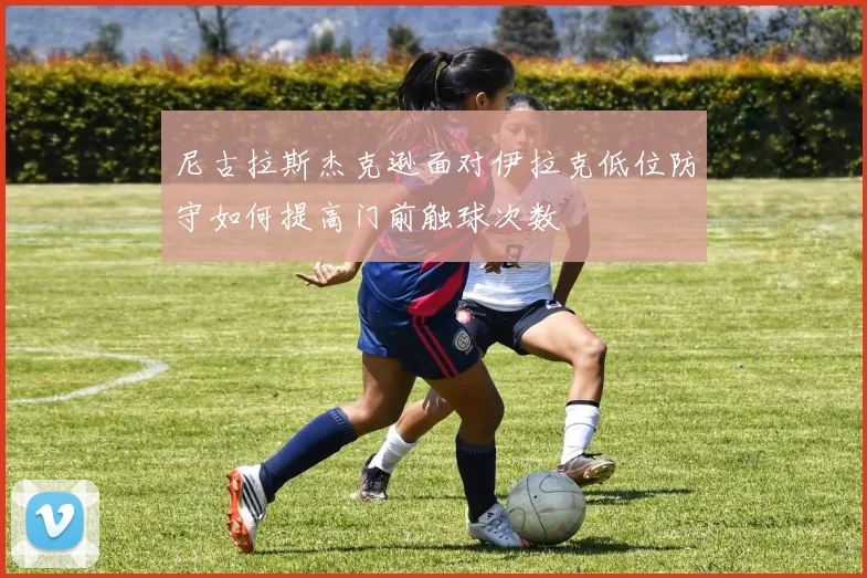 尼古拉斯杰克逊面对伊拉克低位防守如何提高门前触球次数