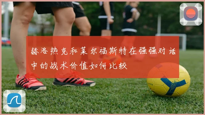 赫洛热克和莱尔福斯特在强强对话中的战术价值如何比较