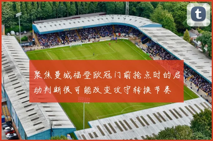 聚焦曼城福登欧冠门前抢点时的启动判断很可能改变攻守转换节奏