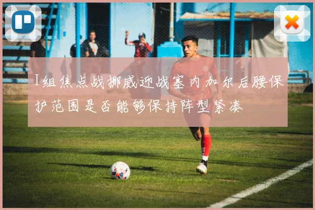 I组焦点战挪威迎战塞内加尔后腰保护范围是否能够保持阵型紧凑