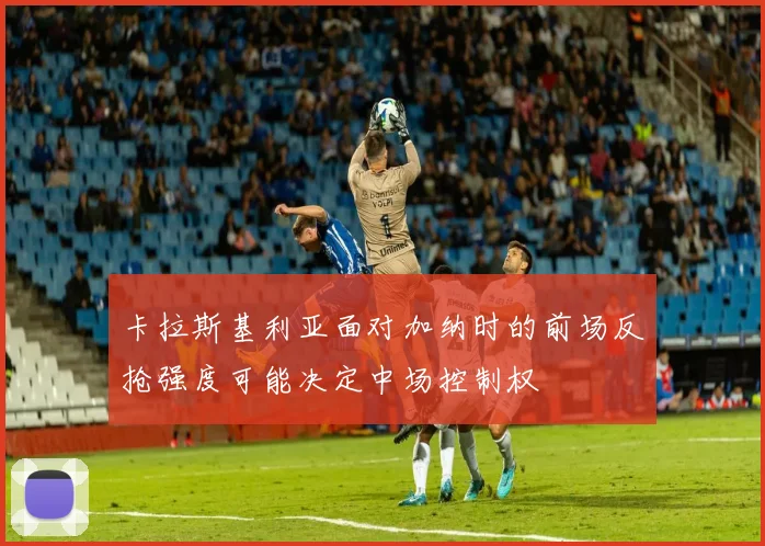 卡拉斯基利亚面对加纳时的前场反抢强度可能决定中场控制权