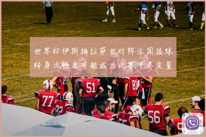 世界杯伊斯梅拉萨尔对阵法国接球转身流畅度可能成为比赛节奏变量