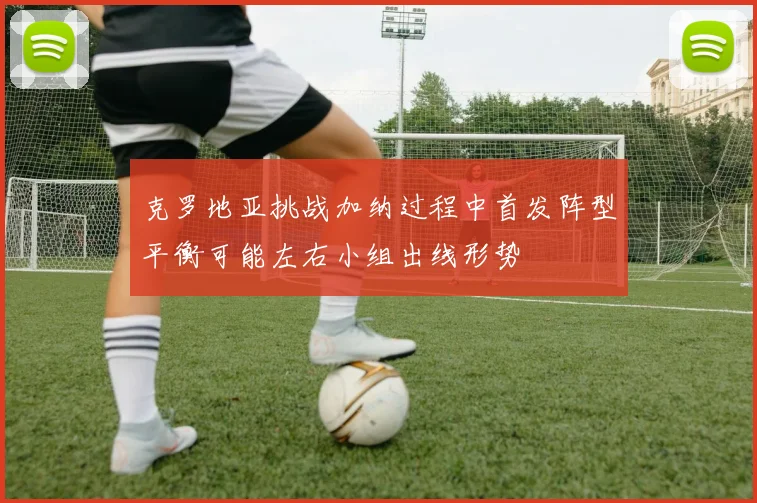 克罗地亚挑战加纳过程中首发阵型平衡可能左右小组出线形势