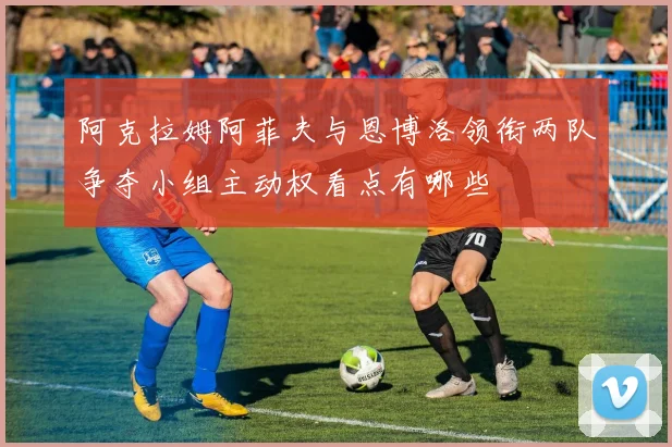 阿克拉姆阿菲夫与恩博洛领衔两队争夺小组主动权看点有哪些