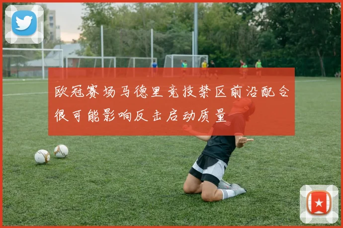 欧冠赛场马德里竞技禁区前沿配合很可能影响反击启动质量
