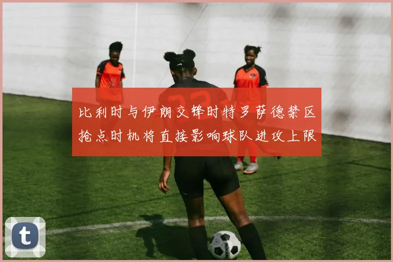 比利时与伊朗交锋时特罗萨德禁区抢点时机将直接影响球队进攻上限