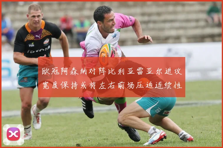 欧冠阿森纳对阵比利亚雷亚尔进攻宽度保持或将左右前场压迫连续性