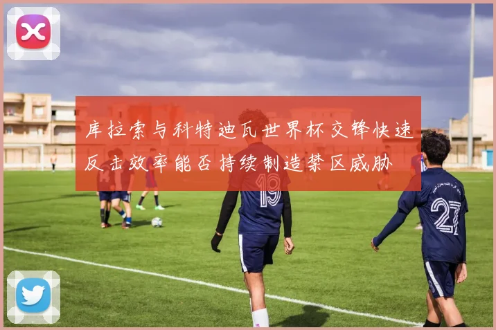 库拉索与科特迪瓦世界杯交锋快速反击效率能否持续制造禁区威胁