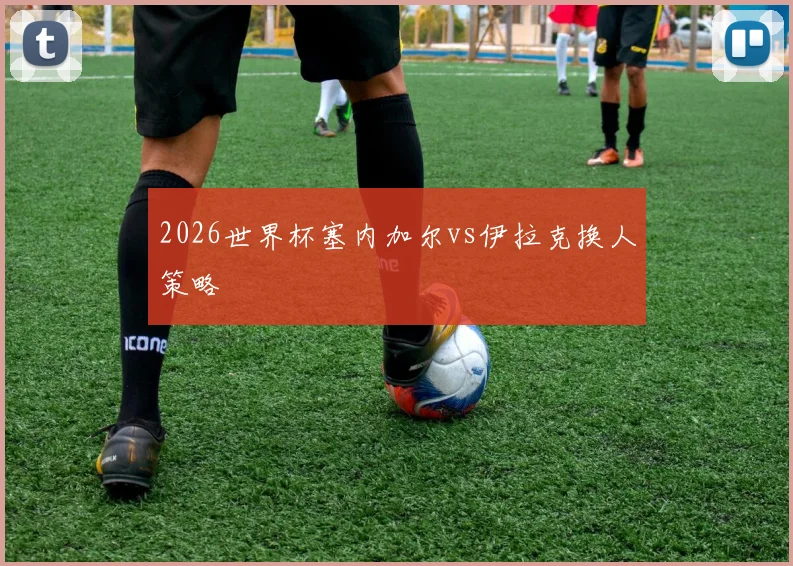 2026世界杯塞内加尔vs伊拉克换人策略