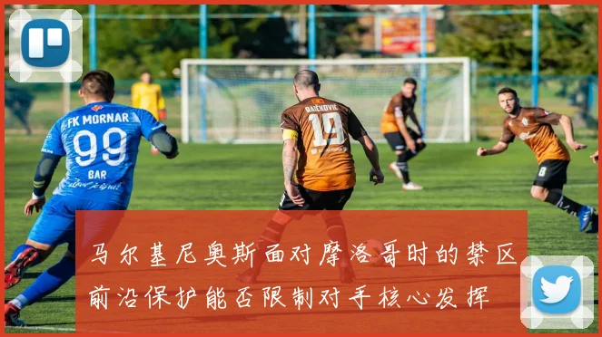 马尔基尼奥斯面对摩洛哥时的禁区前沿保护能否限制对手核心发挥