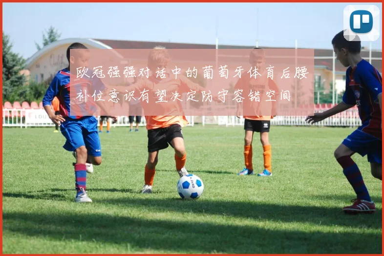 欧冠强强对话中的葡萄牙体育后腰补位意识有望决定防守容错空间