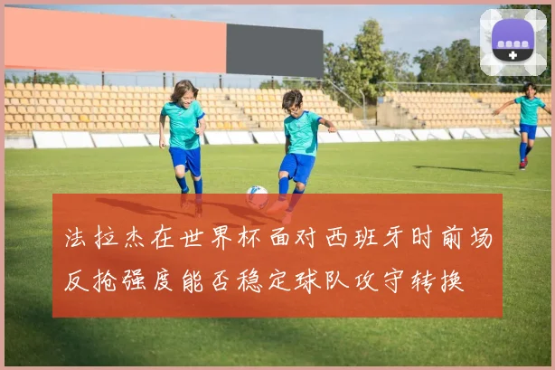 法拉杰在世界杯面对西班牙时前场反抢强度能否稳定球队攻守转换