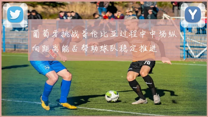 葡萄牙挑战哥伦比亚过程中中场纵向距离能否帮助球队稳定推进