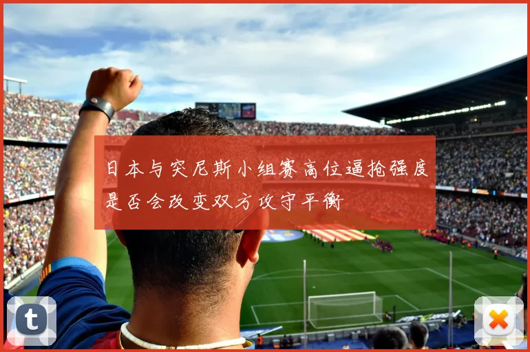 日本与突尼斯小组赛高位逼抢强度是否会改变双方攻守平衡