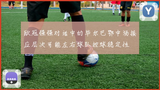 欧冠强强对话中的毕尔巴鄂中场接应层次可能左右球队控球稳定性