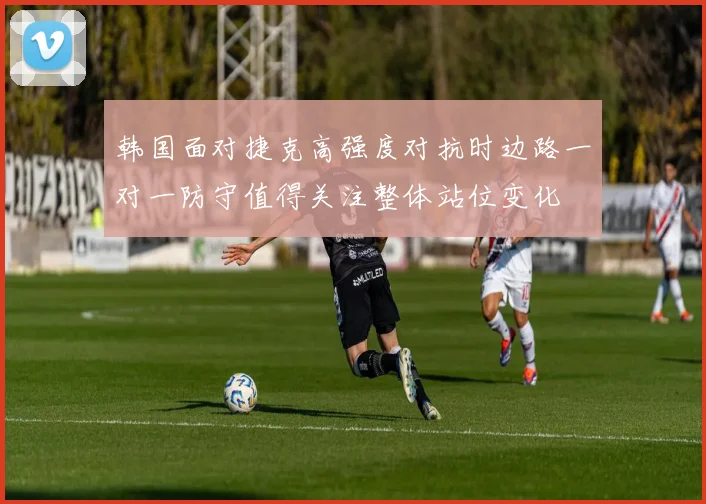 韩国面对捷克高强度对抗时边路一对一防守值得关注整体站位变化