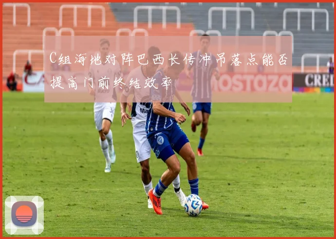C组海地对阵巴西长传冲吊落点能否提高门前终结效率