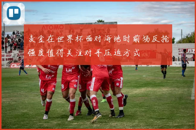 麦金在世界杯面对海地时前场反抢强度值得关注对手压迫方式