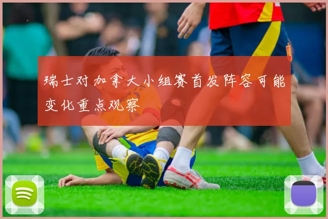 瑞士对加拿大小组赛首发阵容可能变化重点观察