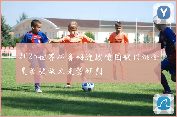 2026世界杯鲁姆迎战德国破门机会是否被放大走势研判