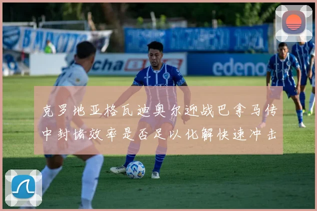 克罗地亚格瓦迪奥尔迎战巴拿马传中封堵效率是否足以化解快速冲击