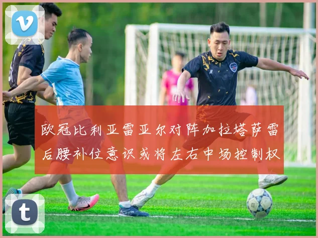 欧冠比利亚雷亚尔对阵加拉塔萨雷后腰补位意识或将左右中场控制权