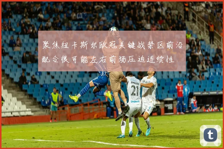 聚焦纽卡斯尔欧冠关键战禁区前沿配合很可能左右前场压迫连续性