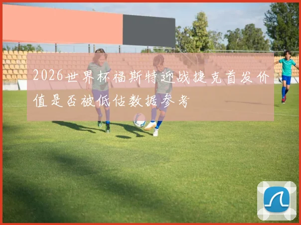2026世界杯福斯特迎战捷克首发价值是否被低估数据参考