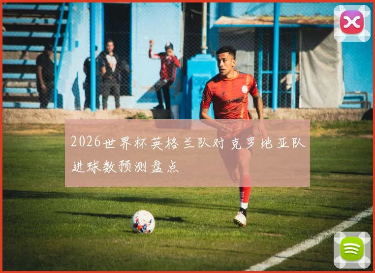 2026世界杯英格兰队对克罗地亚队进球数预测盘点