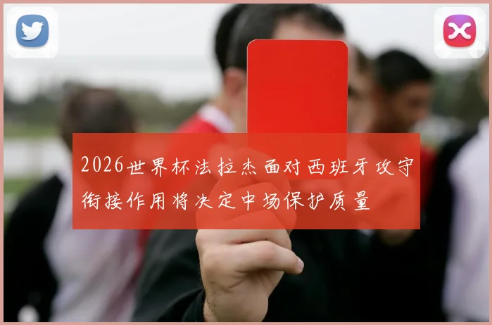 2026世界杯法拉杰面对西班牙攻守衔接作用将决定中场保护质量