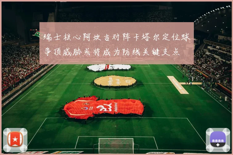 瑞士核心阿坎吉对阵卡塔尔定位球争顶威胁或将成为防线关键支点
