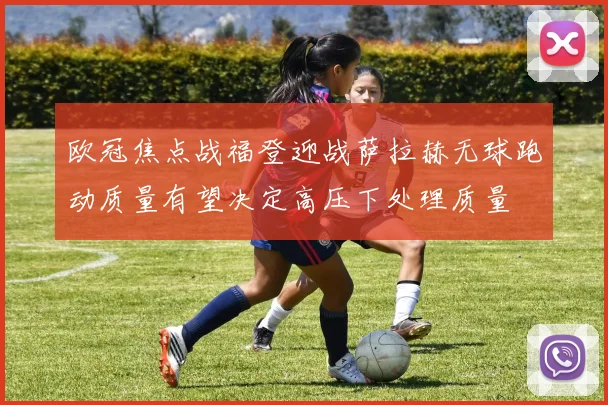 欧冠焦点战福登迎战萨拉赫无球跑动质量有望决定高压下处理质量