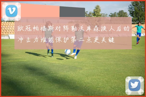 欧冠帕福斯对阵勒沃库森换人后的冲击力谁能保护第二点更关键