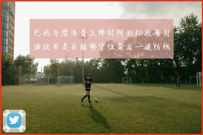 巴西与摩洛哥交锋时阿利松近角封堵效率是否能够守住最后一道防线