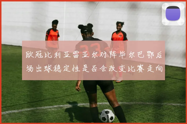 欧冠比利亚雷亚尔对阵毕尔巴鄂后场出球稳定性是否会改变比赛走向