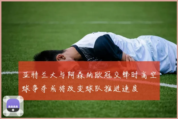 亚特兰大与阿森纳欧冠交锋时高空球争夺或将改变球队推进速度
