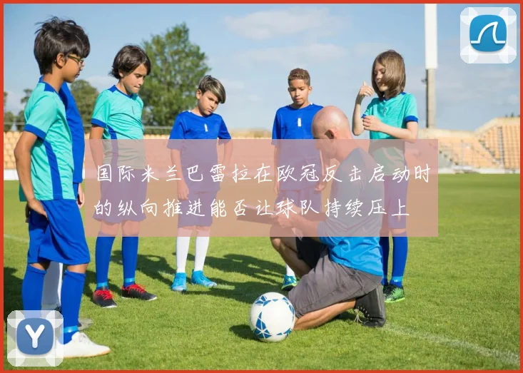 国际米兰巴雷拉在欧冠反击启动时的纵向推进能否让球队持续压上